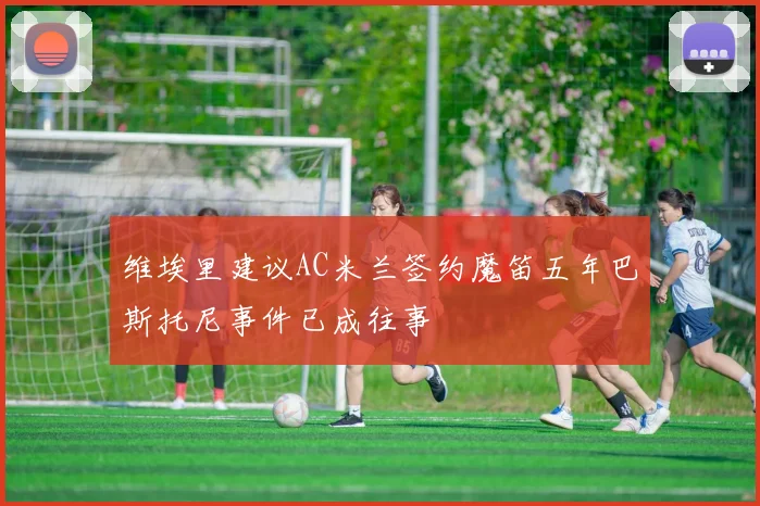 维埃里建议AC米兰签约魔笛五年巴斯托尼事件已成往事