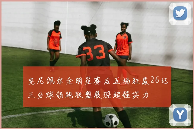 克尼佩尔全明星赛后五场狂轰26记三分球领跑联盟展现超强实力