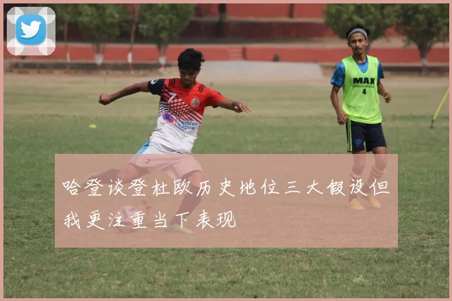 哈登谈登杜欧历史地位三大假设但我更注重当下表现