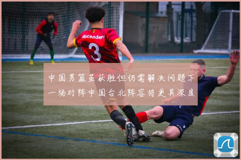 中国男篮虽获胜但仍需解决问题下一场对阵中国台北阵容将更具深度