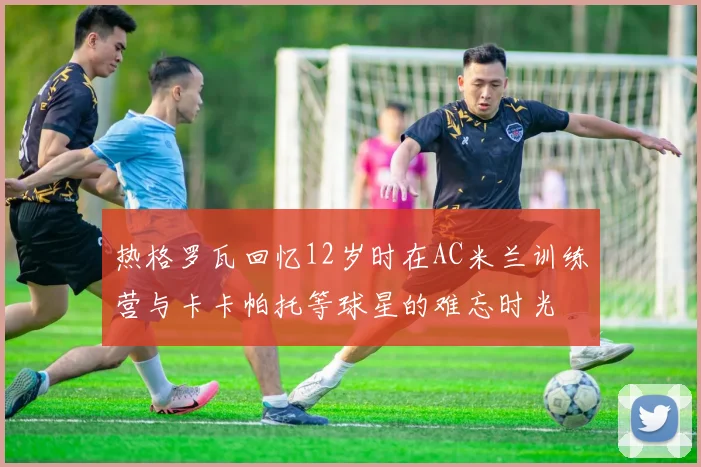 热格罗瓦回忆12岁时在AC米兰训练营与卡卡帕托等球星的难忘时光