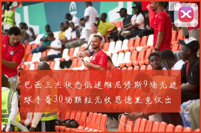 巴西三杰状态低迷维尼修斯9场无进球李哥30场颗粒无收恩德里克仅出场1次