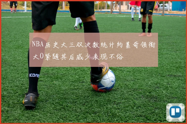 NBA历史大三双次数统计约基奇领衔大O紧随其后威少表现不俗