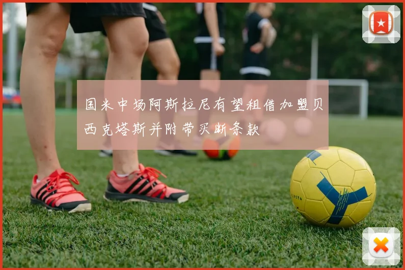国米中场阿斯拉尼有望租借加盟贝西克塔斯并附带买断条款
