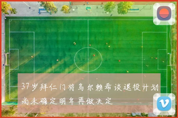 37岁拜仁门将乌尔赖希谈退役计划尚未确定明年再做决定