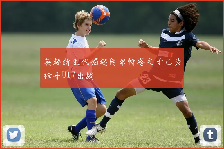 英超新生代崛起阿尔特塔之子已为枪手U17出战