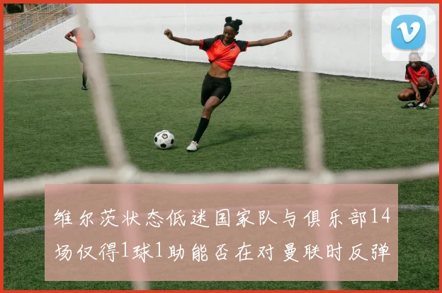 维尔茨状态低迷国家队与俱乐部14场仅得1球1助能否在对曼联时反弹
