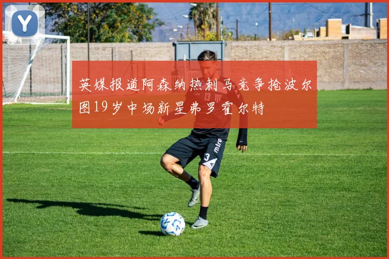 英媒报道阿森纳热刺马竞争抢波尔图19岁中场新星弗罗霍尔特