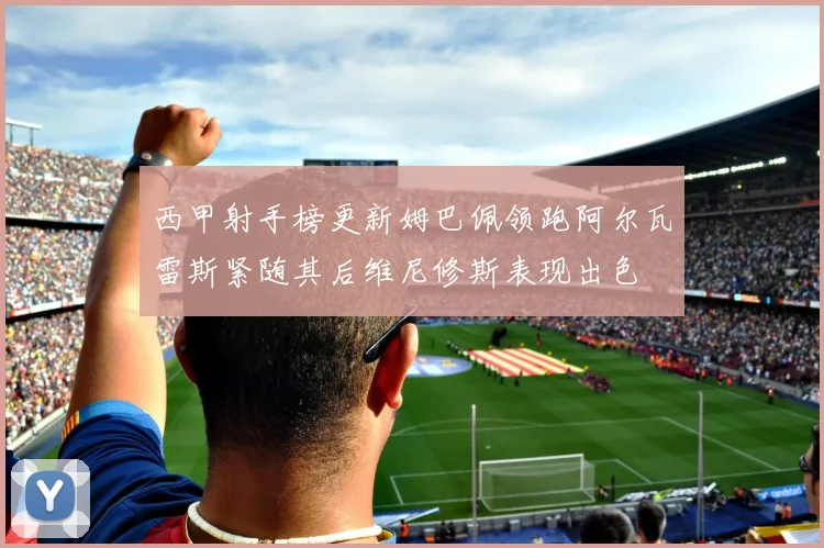 西甲射手榜更新姆巴佩领跑阿尔瓦雷斯紧随其后维尼修斯表现出色