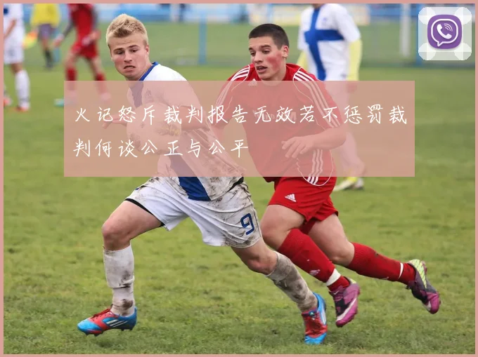 火记怒斥裁判报告无效若不惩罚裁判何谈公正与公平