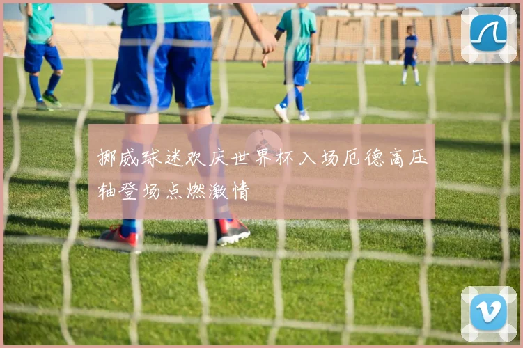 挪威球迷欢庆世界杯入场厄德高压轴登场点燃激情