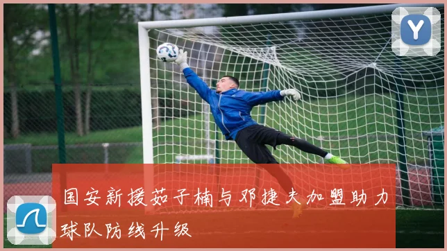 国安新援茹子楠与邓捷夫加盟助力球队防线升级