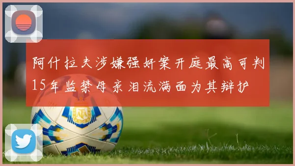 阿什拉夫涉嫌强奸案开庭最高可判15年监禁母亲泪流满面为其辩护
