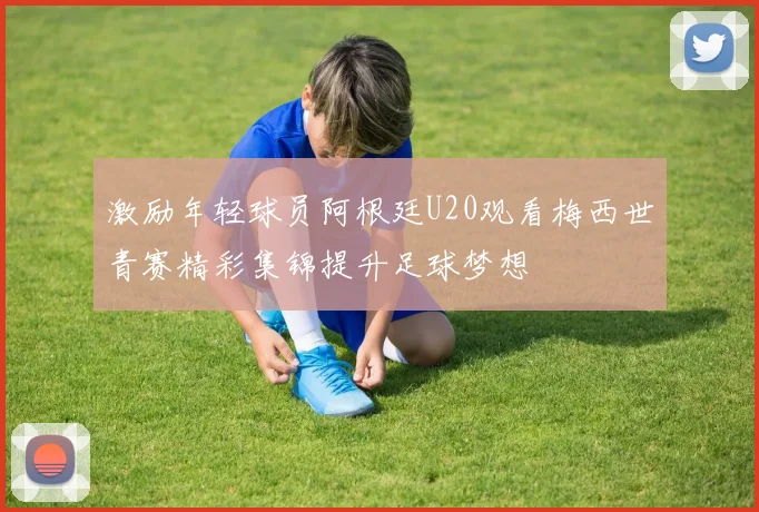 激励年轻球员阿根廷U20观看梅西世青赛精彩集锦提升足球梦想
