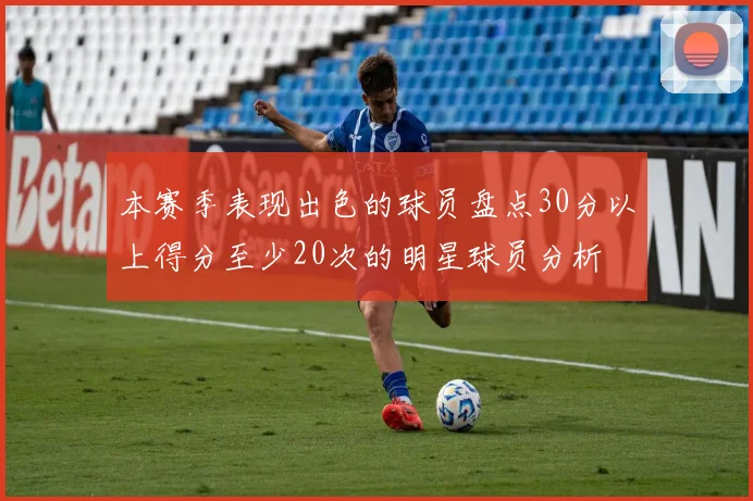 本赛季表现出色的球员盘点30分以上得分至少20次的明星球员分析