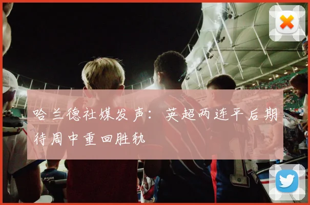哈兰德社媒发声：英超两连平后期待周中重回胜轨