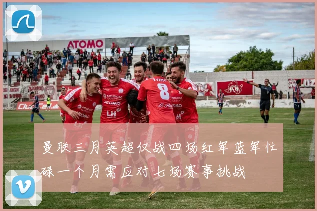 曼联三月英超仅战四场红军蓝军忙碌一个月需应对七场赛事挑战