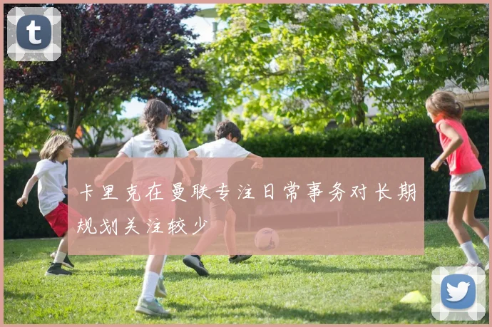 卡里克在曼联专注日常事务对长期规划关注较少