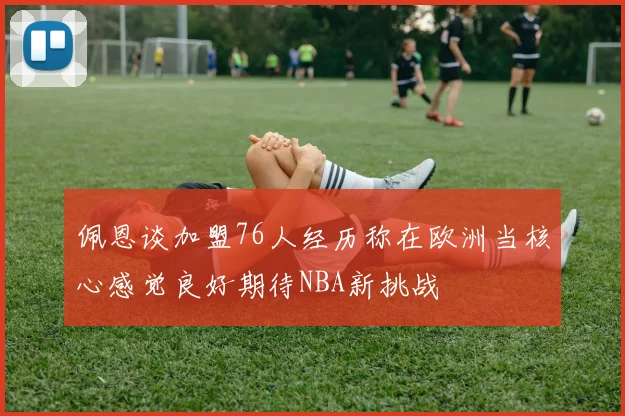 佩恩谈加盟76人经历称在欧洲当核心感觉良好期待NBA新挑战