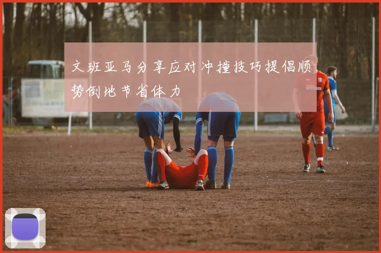 文班亚马分享应对冲撞技巧提倡顺势倒地节省体力