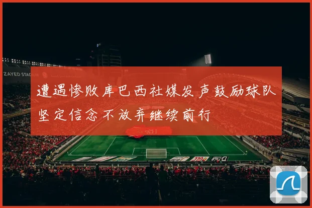 遭遇惨败库巴西社媒发声鼓励球队坚定信念不放弃继续前行