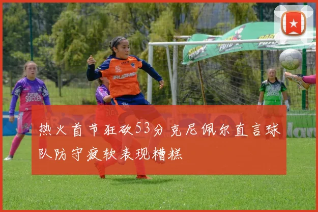 热火首节狂砍53分克尼佩尔直言球队防守疲软表现糟糕