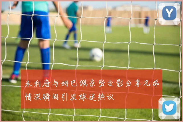 米利唐与姆巴佩亲密合影分享兄弟情深瞬间引发球迷热议
