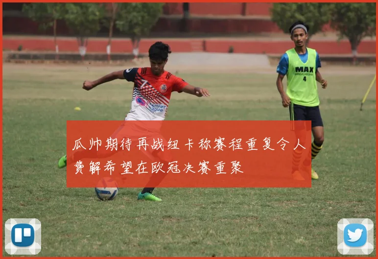 瓜帅期待再战纽卡称赛程重复令人费解希望在欧冠决赛重聚
