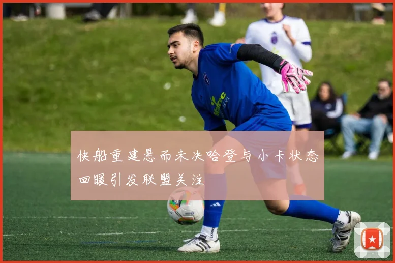 快船重建悬而未决哈登与小卡状态回暖引发联盟关注
