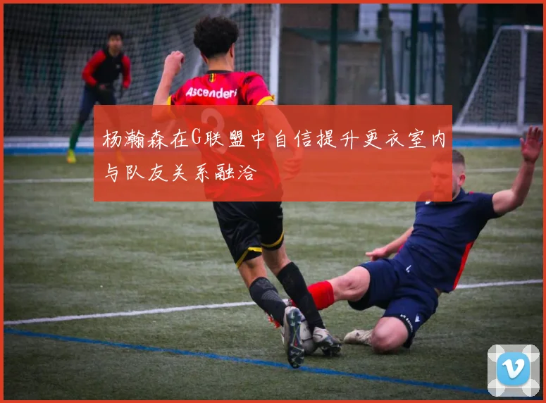 杨瀚森在G联盟中自信提升更衣室内与队友关系融洽