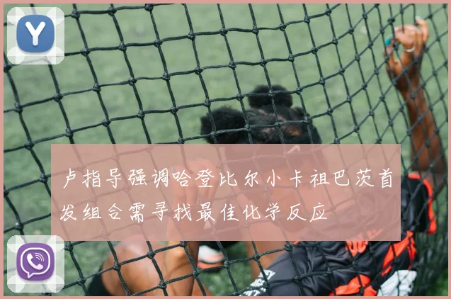 卢指导强调哈登比尔小卡祖巴茨首发组合需寻找最佳化学反应