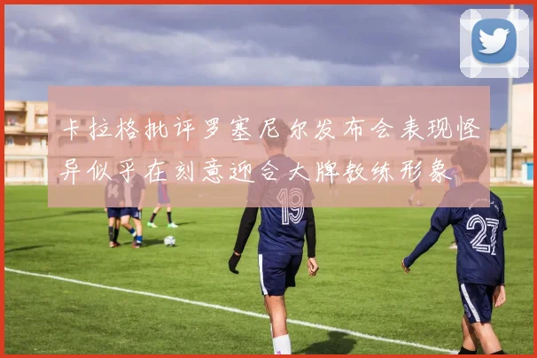 卡拉格批评罗塞尼尔发布会表现怪异似乎在刻意迎合大牌教练形象