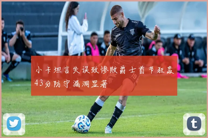 小卡坦言失误致惨败爵士首节狂轰43分防守漏洞显著