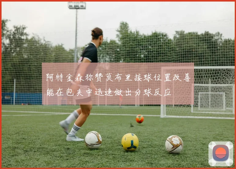阿特金森称赞莫布里接球位置改善能在包夹中迅速做出分球反应