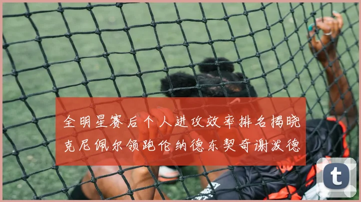 全明星赛后个人进攻效率排名揭晓克尼佩尔领跑伦纳德东契奇谢泼德紧随其后
