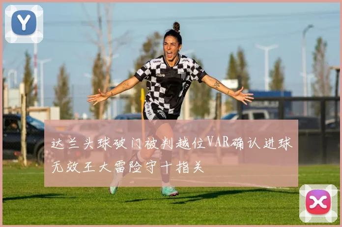 达兰头球破门被判越位VAR确认进球无效王大雷险守十指关