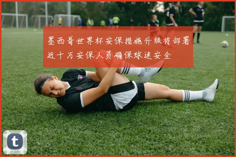 墨西哥世界杯安保措施升级将部署近十万安保人员确保球迷安全