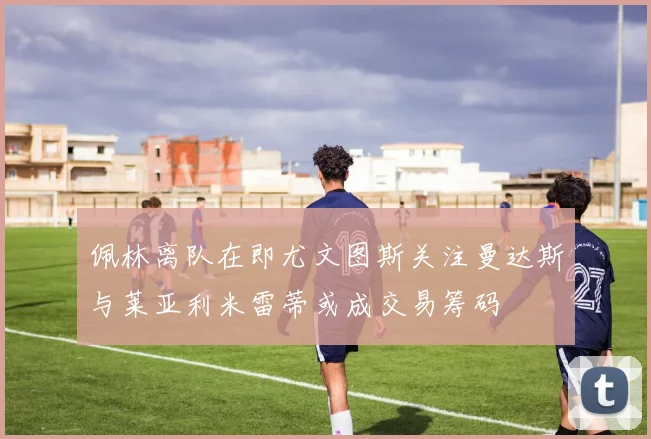 佩林离队在即尤文图斯关注曼达斯与莱亚利米雷蒂或成交易筹码