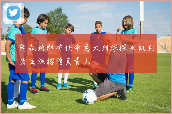阿森纳即将任命意大利球探米凯利为高级招聘负责人