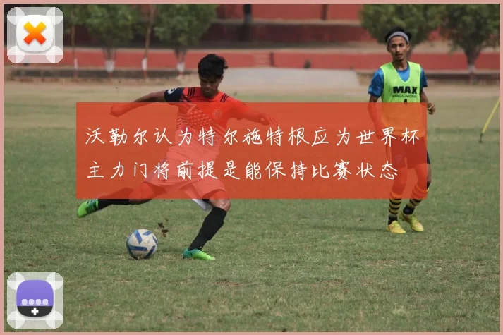 沃勒尔认为特尔施特根应为世界杯主力门将前提是能保持比赛状态